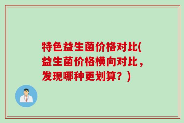 特色益生菌价格对比(益生菌价格横向对比,发现哪种更划算?) 特色益生菌价格对比(益生菌价格横向对比,发现哪种更划算?)