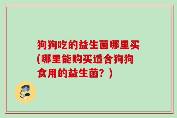 狗狗吃的益生菌哪里买(哪里能购买适合狗狗食用的益生菌？)