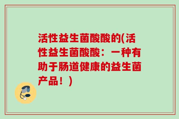 活性益生菌酸酸的(活性益生菌酸酸:一种有助于肠道健康的益生菌产品!) 活性益生菌酸酸的(活性益生菌酸酸:一种有助于肠道健康的益生菌产品!)
