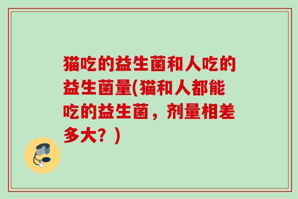 猫吃的益生菌和人吃的益生菌量(猫和人都能吃的益生菌,剂量相差多大?) 猫吃的益生菌和人吃的益生菌量(猫和人都能吃的益生菌,剂量相差多大?)