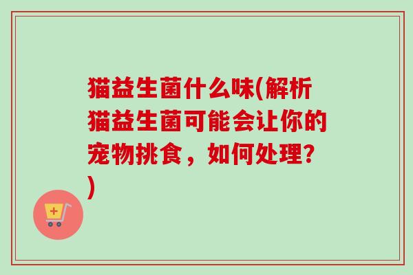 猫益生菌什么味(解析猫益生菌可能会让你的宠物挑食，如何处理？)