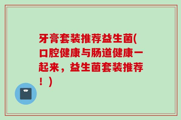 牙膏套装推荐益生菌(口腔健康与肠道健康一起来,益生菌套装推荐!) 牙膏套装推荐益生菌(口腔健康与肠道健康一起来,益生菌套装推荐!)