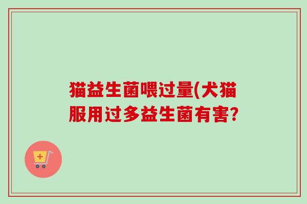 猫益生菌喂过量(犬猫服用过多益生菌有害？