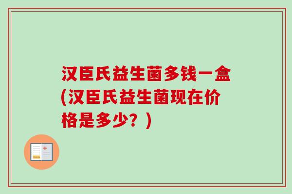 汉臣氏益生菌多钱一盒(汉臣氏益生菌现在价格是多少？)