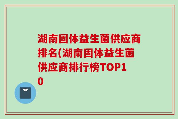 湖南固体益生菌供应商排名(湖南固体益生菌供应商排行榜TOP10 湖南固体益生菌供应商排名(湖南固体益生菌供应商排行榜TOP10