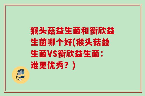 猴头菇益生菌和衡欣益生菌哪个好(猴头菇益生菌VS衡欣益生菌:谁更优秀?) 猴头菇益生菌和衡欣益生菌哪个好(猴头菇益生菌VS衡欣益生菌:谁更优秀?)