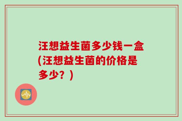 汪想益生菌多少钱一盒(汪想益生菌的价格是多少?) 汪想益生菌多少钱一盒(汪想益生菌的价格是多少?)