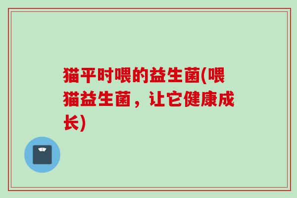 猫平时喂的益生菌(喂猫益生菌,让它健康成长) 猫平时喂的益生菌(喂猫益生菌,让它健康成长)