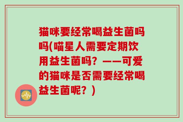 猫咪要经常喝益生菌吗吗(喵星人需要定期饮用益生菌吗?——可爱的猫咪是否需要经常喝益生菌呢?) 猫咪要经常喝益生菌吗吗(喵星人需要定期饮用益生菌吗?——可爱的猫咪是否需要经常喝益生菌呢?)