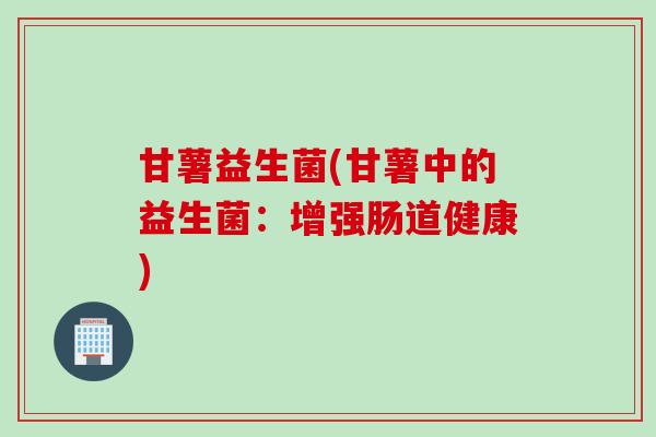 甘薯益生菌(甘薯中的益生菌:增强肠道健康) 甘薯益生菌(甘薯中的益生菌:增强肠道健康)