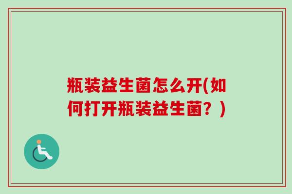 瓶装益生菌怎么开(如何打开瓶装益生菌?) 瓶装益生菌怎么开(如何打开瓶装益生菌?)