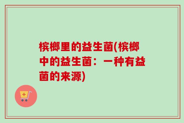 槟榔里的益生菌(槟榔中的益生菌：一种有益菌的来源)