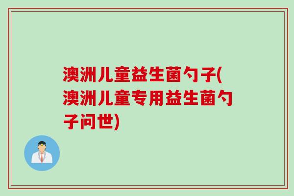 澳洲儿童益生菌勺子(澳洲儿童专用益生菌勺子问世) 澳洲儿童益生菌勺子(澳洲儿童专用益生菌勺子问世)