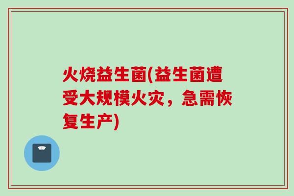 火烧益生菌(益生菌遭受大规模火灾,急需恢复生产) 火烧益生菌(益生菌遭受大规模火灾,急需恢复生产)