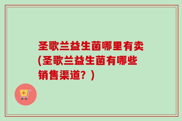 圣歌兰益生菌哪里有卖(圣歌兰益生菌有哪些销售渠道?) 圣歌兰益生菌哪里有卖(圣歌兰益生菌有哪些销售渠道?)