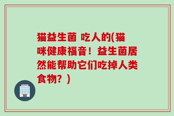 猫益生菌 吃人的(猫咪健康福音！益生菌居然能帮助它们吃掉人类食物？)