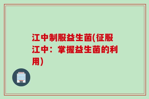 江中制服益生菌(征服江中:掌握益生菌的利用) 江中制服益生菌(征服江中:掌握益生菌的利用)
