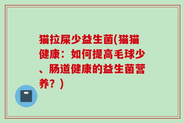 猫拉屎少益生菌(猫猫健康：如何提高毛球少、肠道健康的益生菌营养？)