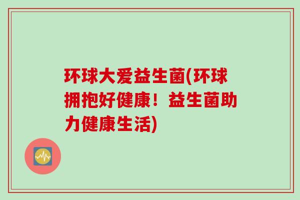 环球大爱益生菌(环球拥抱好健康!益生菌助力健康生活) 环球大爱益生菌(环球拥抱好健康!益生菌助力健康生活)