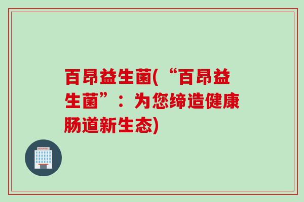 百昂益生菌(“百昂益生菌”:为您缔造健康肠道新生态) 百昂益生菌(“百昂益生菌”:为您缔造健康肠道新生态)