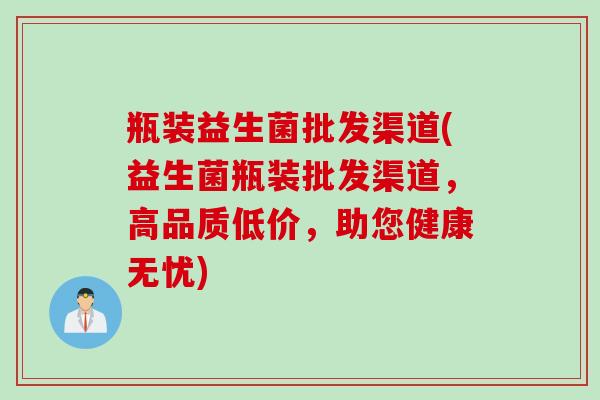 瓶装益生菌批发渠道(益生菌瓶装批发渠道，高品质低价，助您健康无忧)