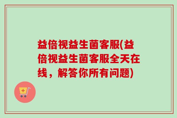 益倍视益生菌客服(益倍视益生菌客服全天在线，解答你所有问题)