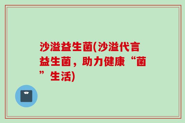 沙溢益生菌(沙溢代言益生菌，助力健康“菌”生活)