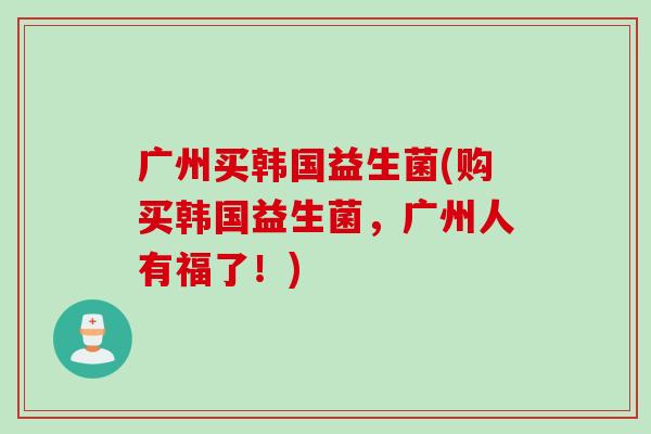 广州买韩国益生菌(购买韩国益生菌,广州人有福了!) 广州买韩国益生菌(购买韩国益生菌,广州人有福了!)