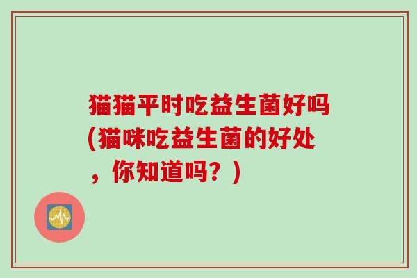 猫猫平时吃益生菌好吗(猫咪吃益生菌的好处,你知道吗?) 猫猫平时吃益生菌好吗(猫咪吃益生菌的好处,你知道吗?)