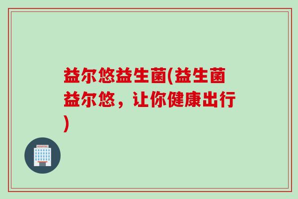 益尔悠益生菌(益生菌益尔悠,让你健康出行) 益尔悠益生菌(益生菌益尔悠,让你健康出行)