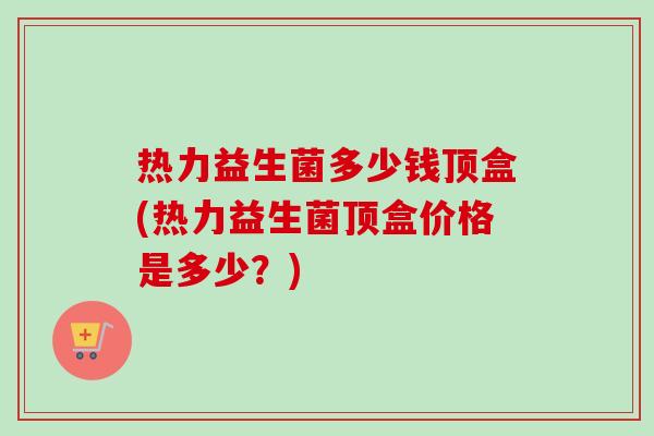 热力益生菌多少钱顶盒(热力益生菌顶盒价格是多少?) 热力益生菌多少钱顶盒(热力益生菌顶盒价格是多少?)
