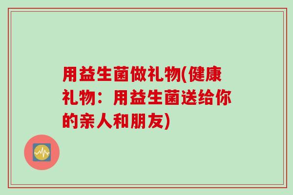 用益生菌做礼物(健康礼物：用益生菌送给你的亲人和朋友)