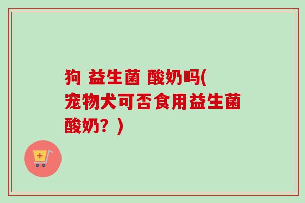 狗 益生菌 酸奶吗(宠物犬可否食用益生菌酸奶?) 狗 益生菌 酸奶吗(宠物犬可否食用益生菌酸奶?)
