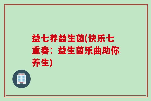 益七养益生菌(快乐七重奏:益生菌乐曲助你养生) 益七养益生菌(快乐七重奏:益生菌乐曲助你养生)
