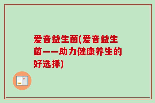 爱音益生菌(爱音益生菌——助力健康养生的好选择) 爱音益生菌(爱音益生菌——助力健康养生的好选择)