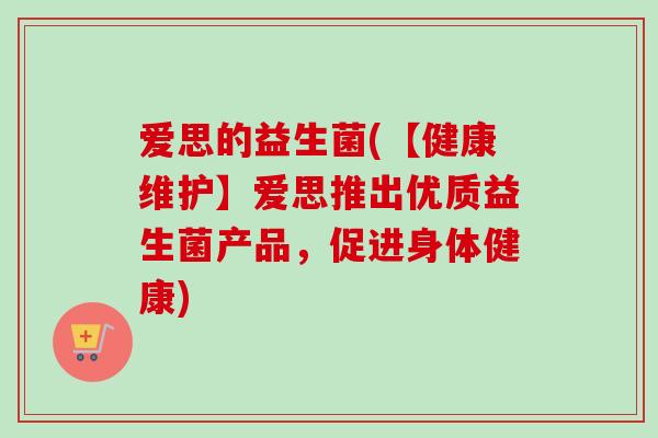 爱思的益生菌(【健康维护】爱思推出优质益生菌产品,促进身体健康) 爱思的益生菌(【健康维护】爱思推出优质益生菌产品,促进身体健康)
