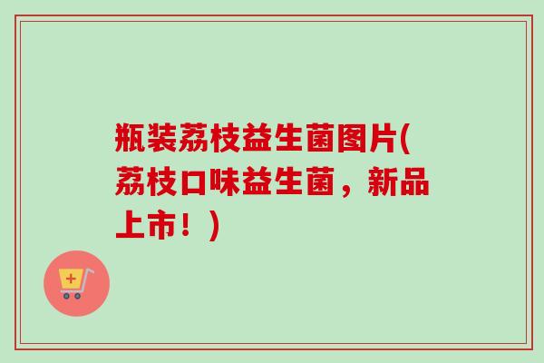 瓶装荔枝益生菌图片(荔枝口味益生菌,新品上市!) 瓶装荔枝益生菌图片(荔枝口味益生菌,新品上市!)