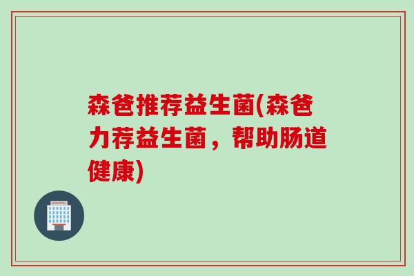 森爸推荐益生菌(森爸力荐益生菌，帮助肠道健康)