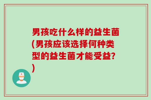 男孩吃什么样的益生菌(男孩应该选择何种类型的益生菌才能受益？)