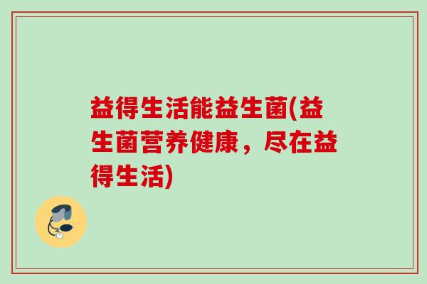 益得生活能益生菌(益生菌营养健康,尽在益得生活) 益得生活能益生菌(益生菌营养健康,尽在益得生活)