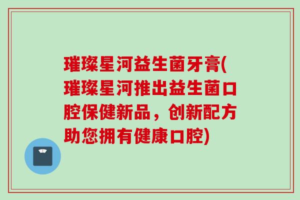 璀璨星河益生菌牙膏(璀璨星河推出益生菌口腔保健新品,创新配方助您拥有健康口腔) 璀璨星河益生菌牙膏(璀璨星河推出益生菌口腔保健新品,创新配方助您拥有健康口腔)