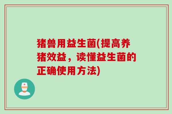 猪兽用益生菌(提高养猪效益，读懂益生菌的正确使用方法)