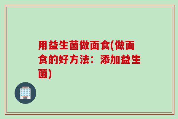 用益生菌做面食(做面食的好方法:添加益生菌) 用益生菌做面食(做面食的好方法:添加益生菌)