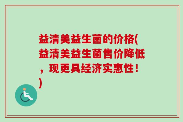 益清美益生菌的价格(益清美益生菌售价降低,现更具经济实惠性!) 益清美益生菌的价格(益清美益生菌售价降低,现更具经济实惠性!)