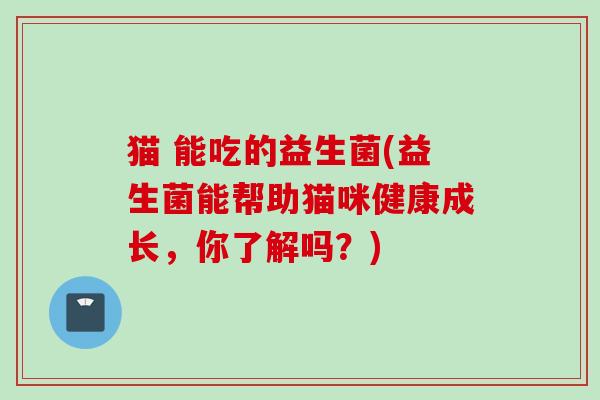 猫 能吃的益生菌(益生菌能帮助猫咪健康成长,你了解吗?) 猫 能吃的益生菌(益生菌能帮助猫咪健康成长,你了解吗?)