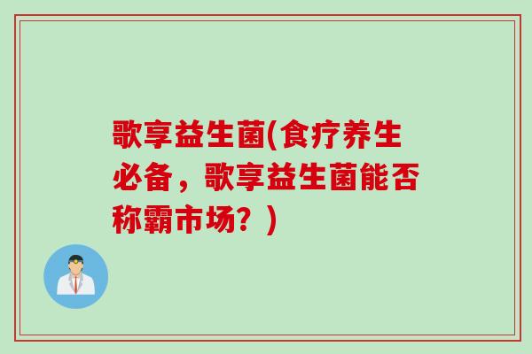 歌享益生菌(食疗养生必备,歌享益生菌能否称霸市场?) 歌享益生菌(食疗养生必备,歌享益生菌能否称霸市场?)
