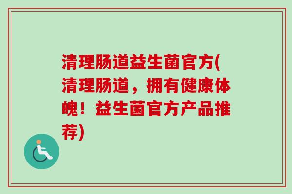 清理肠道益生菌官方(清理肠道,拥有健康体魄!益生菌官方产品推荐) 清理肠道益生菌官方(清理肠道,拥有健康体魄!益生菌官方产品推荐)