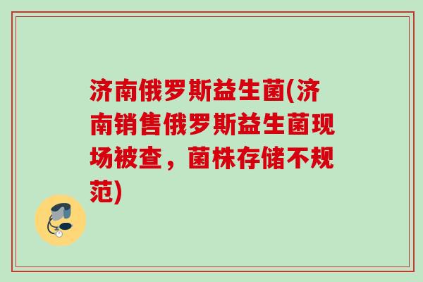 济南俄罗斯益生菌(济南销售俄罗斯益生菌现场被查,菌株存储不规范) 济南俄罗斯益生菌(济南销售俄罗斯益生菌现场被查,菌株存储不规范)