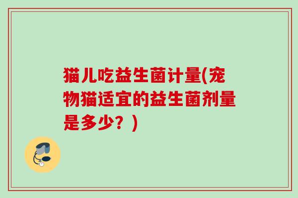猫儿吃益生菌计量(宠物猫适宜的益生菌剂量是多少?) 猫儿吃益生菌计量(宠物猫适宜的益生菌剂量是多少?)