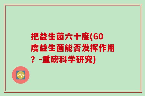 把益生菌六十度(60度益生菌能否发挥作用?-重磅科学研究) 把益生菌六十度(60度益生菌能否发挥作用?-重磅科学研究)